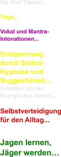 Die fnf Tibeter...  Yoga...  Vokal und Mantra- Intonationen...  Entspannung durch Selbst- Hypnose und  Suggestionen... Arbeiten mit der Energie des Atems...  Selbstverteidigung fr den Alltag...  Jagen lernen, Jger werden